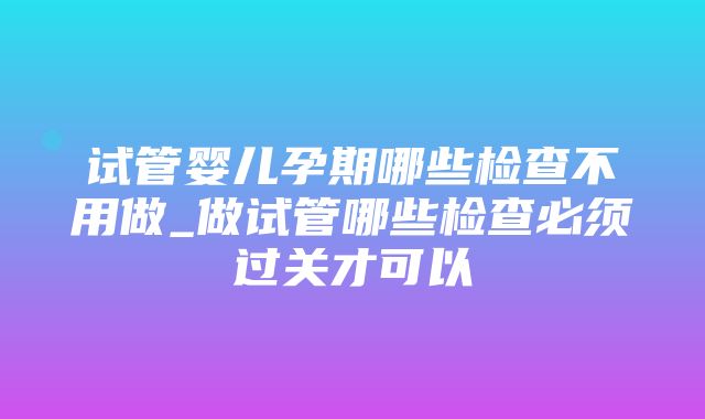 试管婴儿孕期哪些检查不用做_做试管哪些检查必须过关才可以