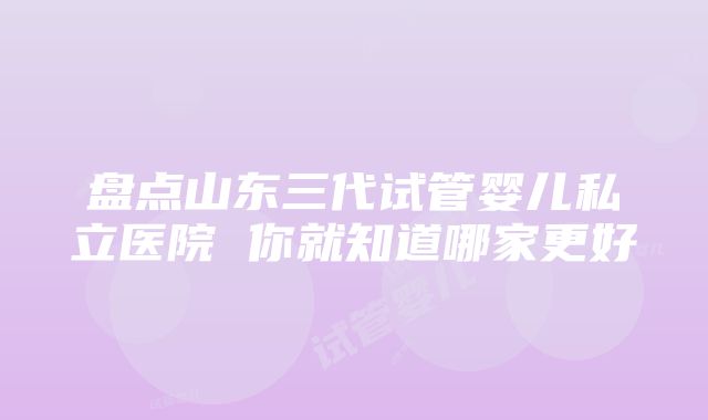 盘点山东三代试管婴儿私立医院 你就知道哪家更好