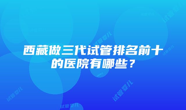 西藏做三代试管排名前十的医院有哪些？