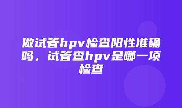 做试管hpv检查阳性准确吗，试管查hpv是哪一项检查