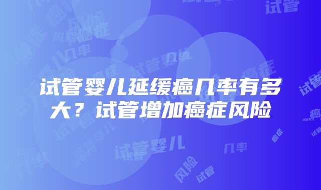 试管婴儿延缓癌几率有多大？试管增加癌症风险