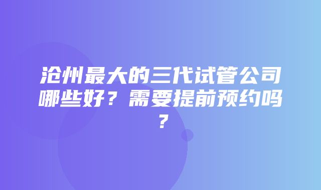 沧州最大的三代试管公司哪些好？需要提前预约吗？