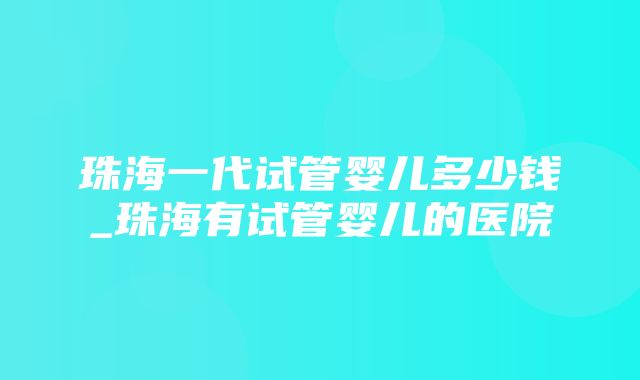 珠海一代试管婴儿多少钱_珠海有试管婴儿的医院