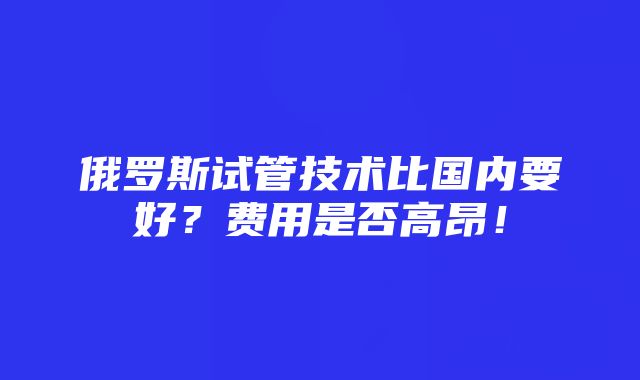 俄罗斯试管技术比国内要好？费用是否高昂！