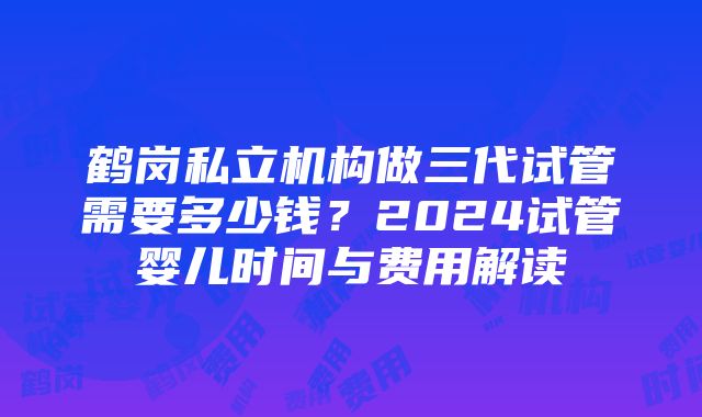 鹤岗私立机构做三代试管需要多少钱？2024试管婴儿时间与费用解读