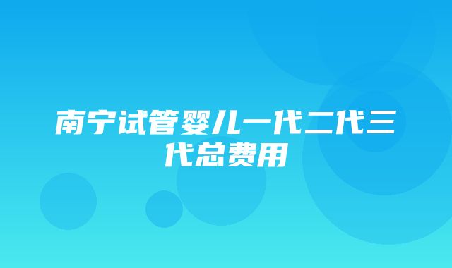 南宁试管婴儿一代二代三代总费用