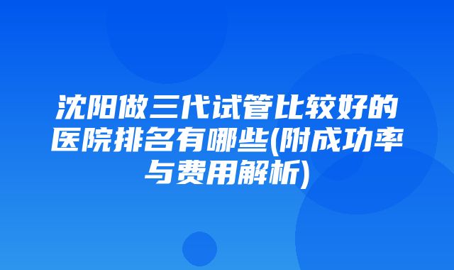 沈阳做三代试管比较好的医院排名有哪些(附成功率与费用解析)