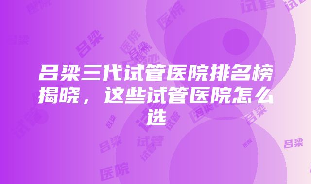 吕梁三代试管医院排名榜揭晓，这些试管医院怎么选