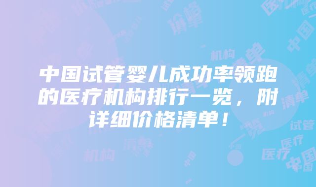 中国试管婴儿成功率领跑的医疗机构排行一览，附详细价格清单！