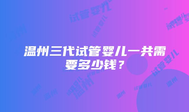 温州三代试管婴儿一共需要多少钱？