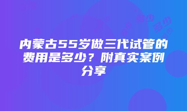 内蒙古55岁做三代试管的费用是多少？附真实案例分享