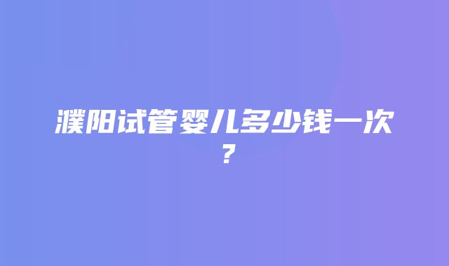 濮阳试管婴儿多少钱一次？