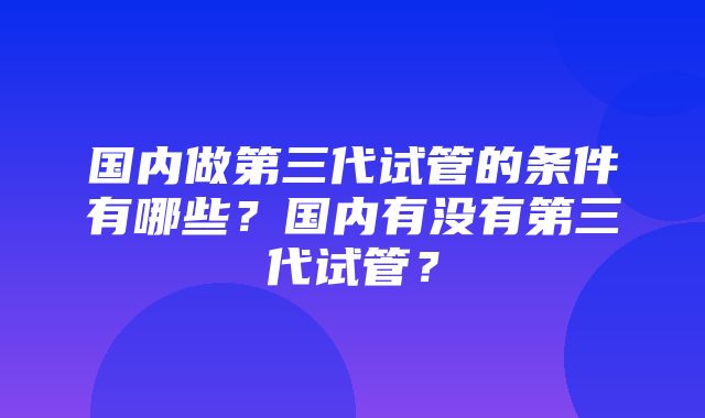 国内做第三代试管的条件有哪些？国内有没有第三代试管？