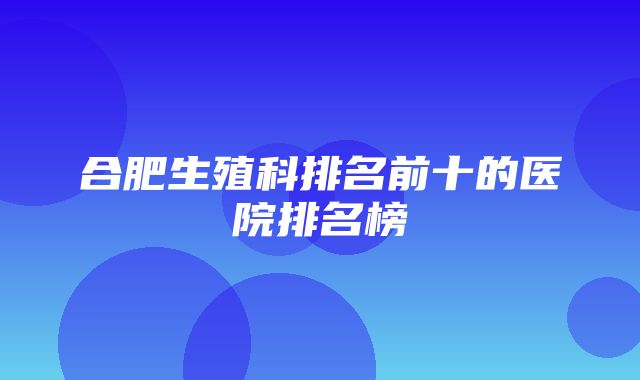 合肥生殖科排名前十的医院排名榜