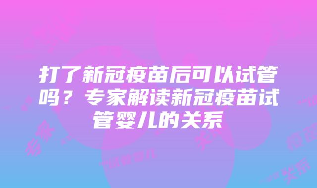 打了新冠疫苗后可以试管吗？专家解读新冠疫苗试管婴儿的关系