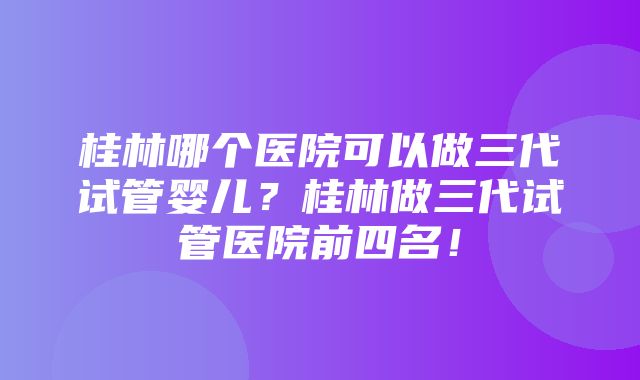 桂林哪个医院可以做三代试管婴儿？桂林做三代试管医院前四名！