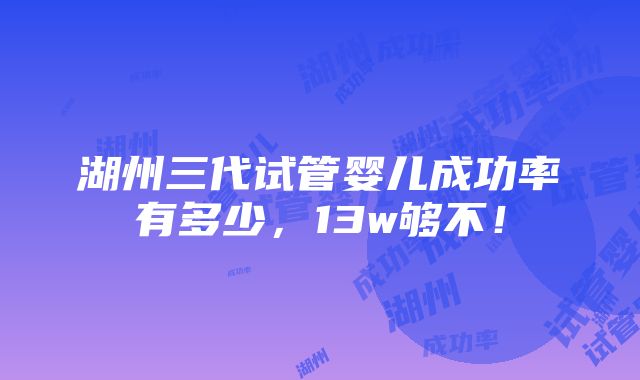 湖州三代试管婴儿成功率有多少，13w够不！