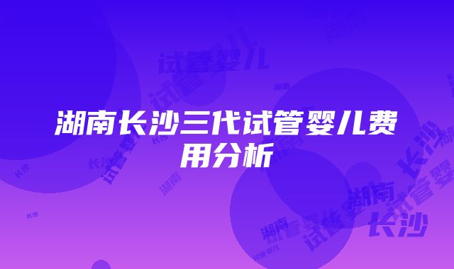 湖南长沙三代试管婴儿费用分析