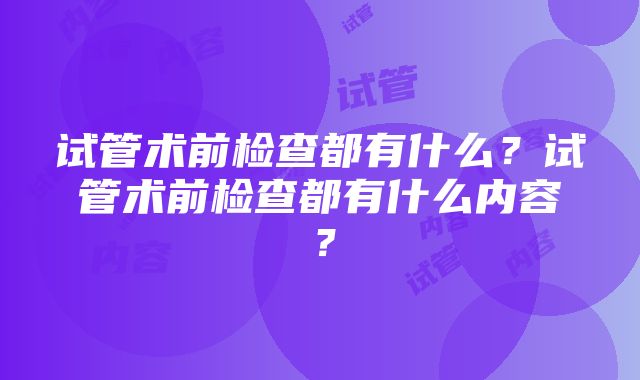 试管术前检查都有什么？试管术前检查都有什么内容？