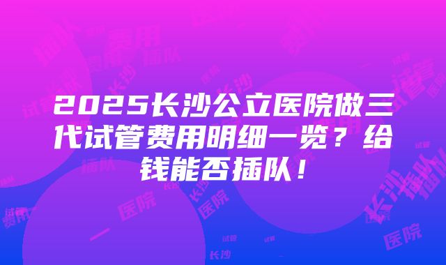 2025长沙公立医院做三代试管费用明细一览？给钱能否插队！