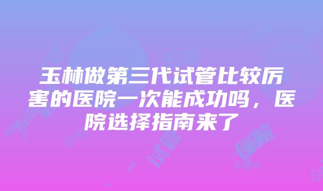 玉林做第三代试管比较厉害的医院一次能成功吗，医院选择指南来了