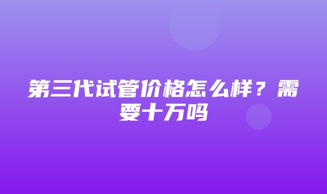 第三代试管价格怎么样？需要十万吗