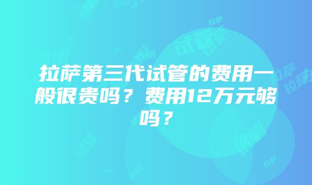 拉萨第三代试管的费用一般很贵吗？费用12万元够吗？