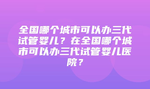 全国哪个城市可以办三代试管婴儿？在全国哪个城市可以办三代试管婴儿医院？