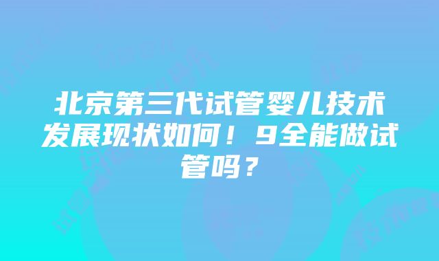 北京第三代试管婴儿技术发展现状如何！9全能做试管吗？