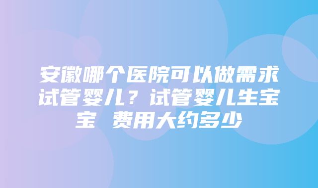 安徽哪个医院可以做需求试管婴儿？试管婴儿生宝宝 费用大约多少