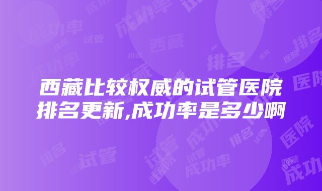 西藏比较权威的试管医院排名更新,成功率是多少啊