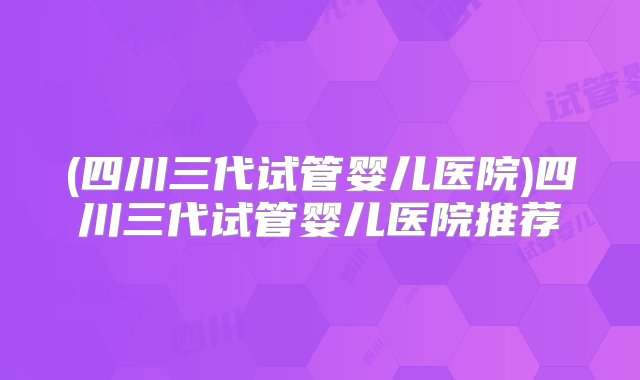 (四川三代试管婴儿医院)四川三代试管婴儿医院推荐