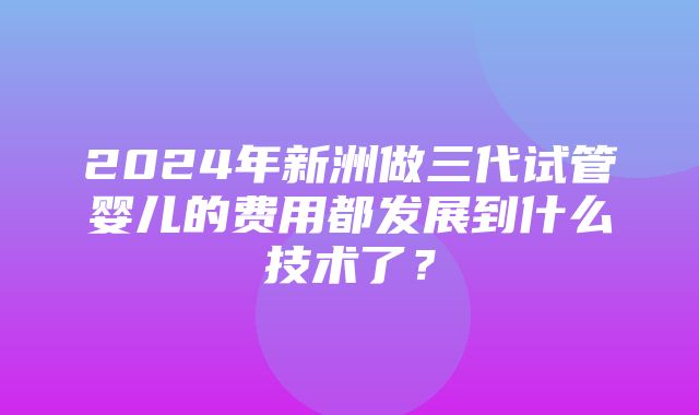 2024年新洲做三代试管婴儿的费用都发展到什么技术了？