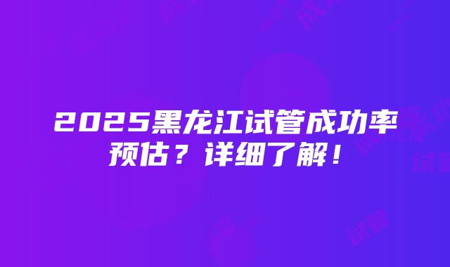 2025黑龙江试管成功率预估？详细了解！