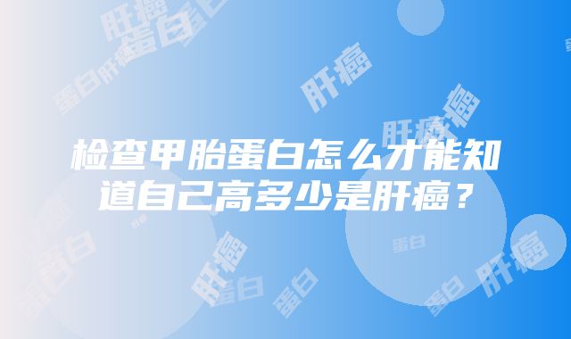 检查甲胎蛋白怎么才能知道自己高多少是肝癌？