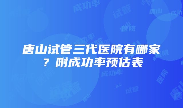 唐山试管三代医院有哪家？附成功率预估表