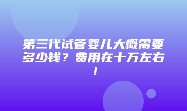 第三代试管婴儿大概需要多少钱？费用在十万左右！