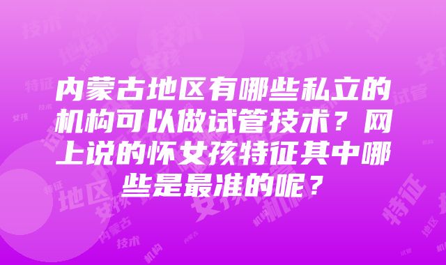 内蒙古地区有哪些私立的机构可以做试管技术？网上说的怀女孩特征其中哪些是最准的呢？