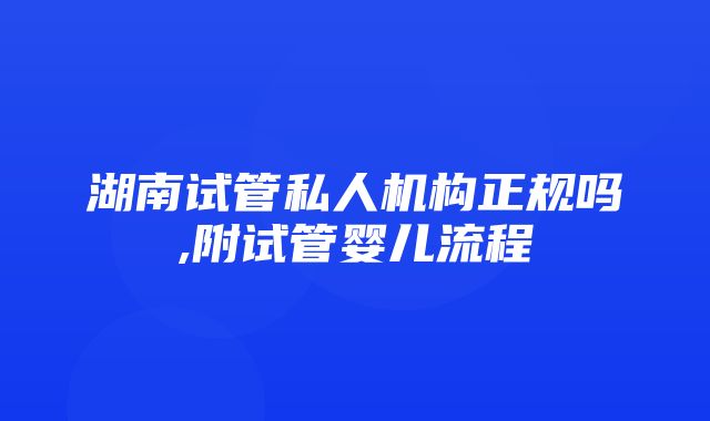 湖南试管私人机构正规吗,附试管婴儿流程