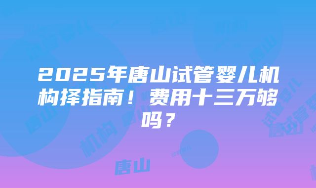 2025年唐山试管婴儿机构择指南！费用十三万够吗？