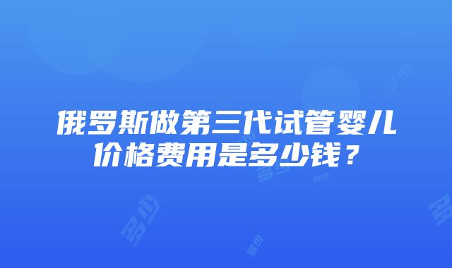 俄罗斯做第三代试管婴儿价格费用是多少钱？