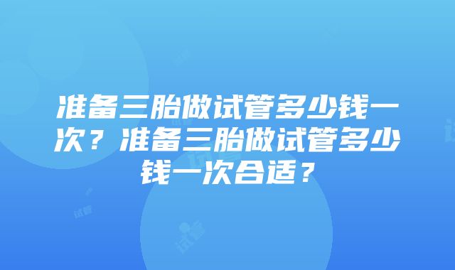 准备三胎做试管多少钱一次？准备三胎做试管多少钱一次合适？