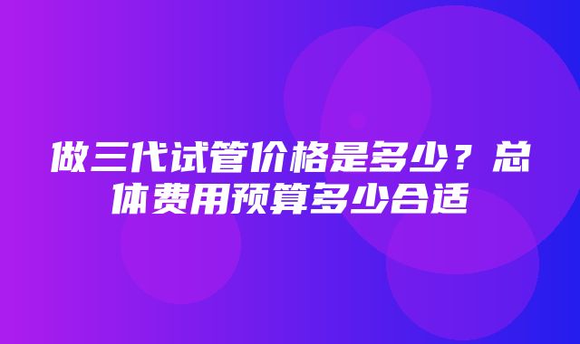 做三代试管价格是多少？总体费用预算多少合适