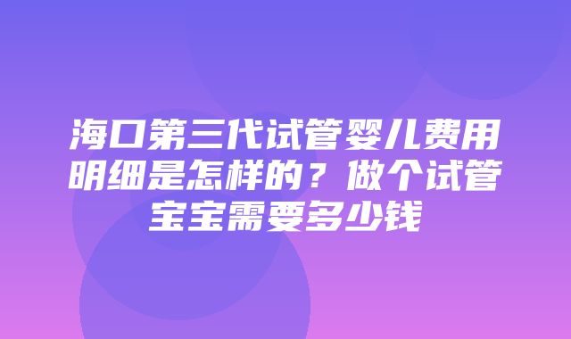 海口第三代试管婴儿费用明细是怎样的？做个试管宝宝需要多少钱