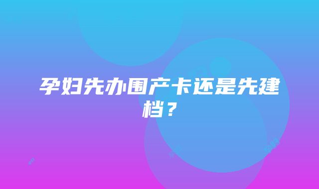 孕妇先办围产卡还是先建档？