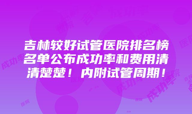 吉林较好试管医院排名榜名单公布成功率和费用清清楚楚！内附试管周期！