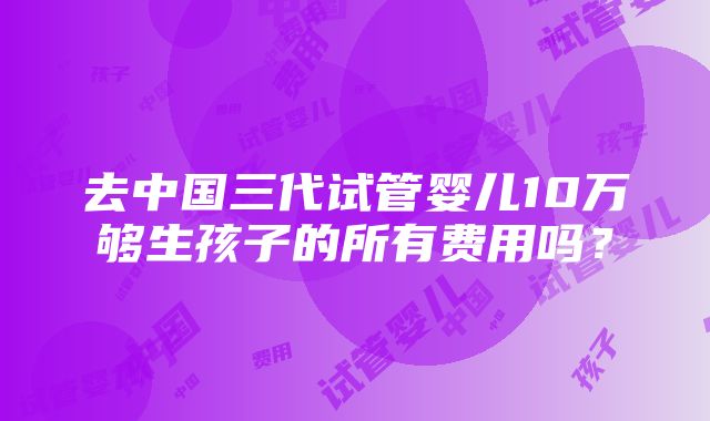 去中国三代试管婴儿10万够生孩子的所有费用吗？