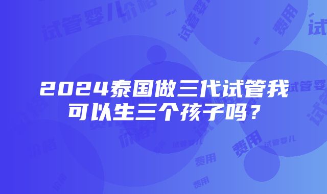 2024泰国做三代试管我可以生三个孩子吗？