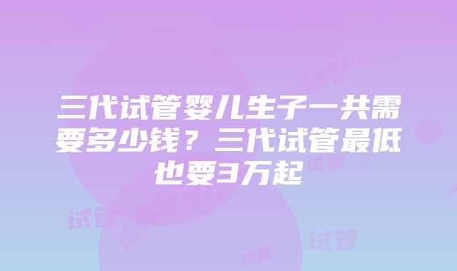 三代试管婴儿生子一共需要多少钱？三代试管最低也要3万起