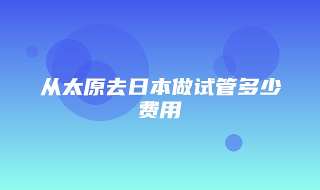 从太原去日本做试管多少费用